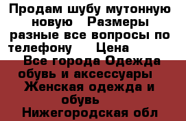 Продам шубу мутонную новую . Размеры разные,все вопросы по телефону.  › Цена ­ 10 000 - Все города Одежда, обувь и аксессуары » Женская одежда и обувь   . Нижегородская обл.